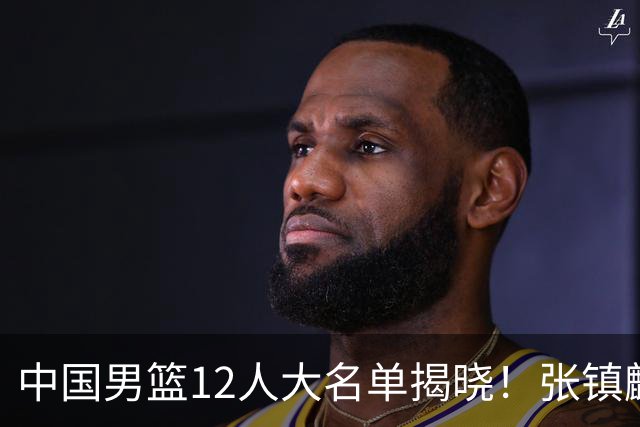 中国男篮12人大名单揭晓！张镇麟落选，崔永熙成功晋级